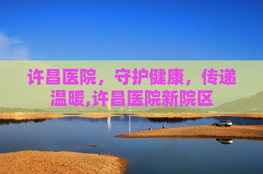 许昌医院，守护健康，传递温暖,许昌医院新院区