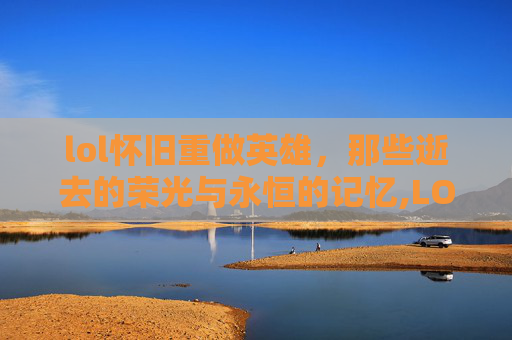 lol怀旧重做英雄，那些逝去的荣光与永恒的记忆,LOL经典英雄重做史