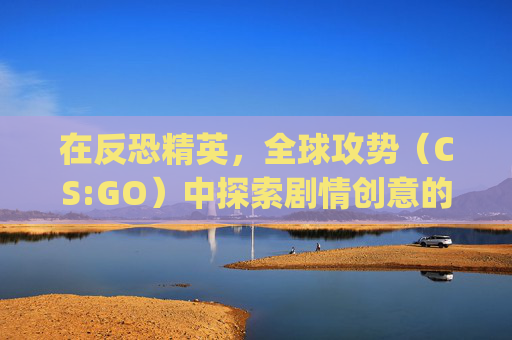 在反恐精英，全球攻势（CS:GO）中探索剧情创意的无限可能,csgo超燃剪辑