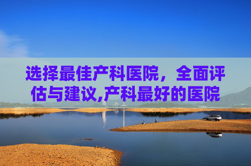 选择最佳产科医院，全面评估与建议,产科最好的医院排名