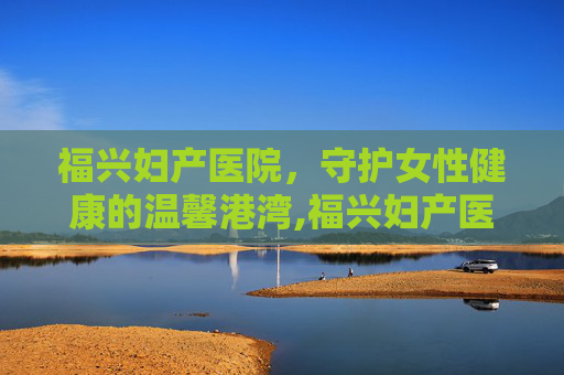 福兴妇产医院，守护女性健康的温馨港湾,福兴妇产医院怎么样