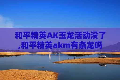 和平精英AK玉龙活动没了,和平精英akm有条龙吗