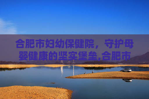 合肥市妇幼保健院，守护母婴健康的坚实堡垒,合肥市妇幼保健院西区
