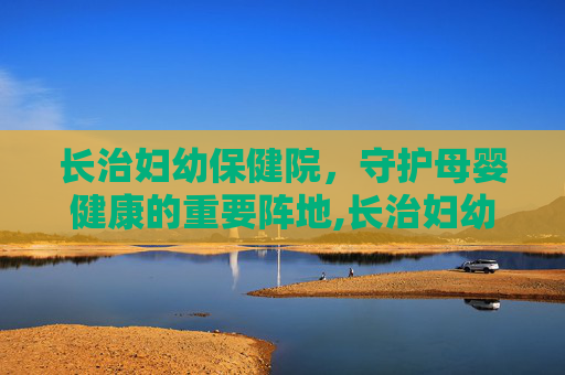 长治妇幼保健院，守护母婴健康的重要阵地,长治妇幼保健院官网