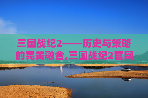 三国战纪2——历史与策略的完美融合,三国战纪2官网下载