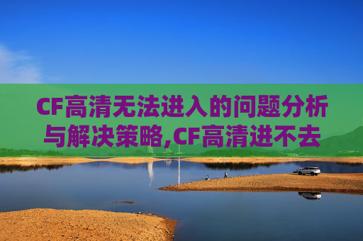 CF高清无法进入的问题分析与解决策略,CF高清进不去怎么回事