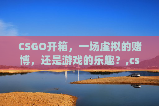CSGO开箱，一场虚拟的赌博，还是游戏的乐趣？,csgo开箱值不值得