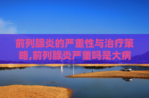 前列腺炎的严重性与治疗策略,前列腺炎严重吗是大病吗