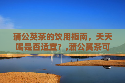 蒲公英茶的饮用指南，天天喝是否适宜？,蒲公英茶可以天天喝吗有什么禁忌