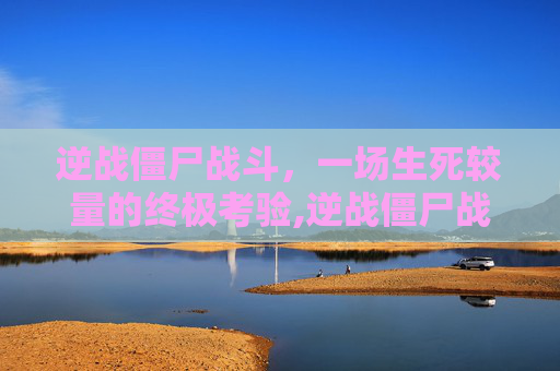 逆战僵尸战斗，一场生死较量的终极考验,逆战僵尸战斗怎么玩