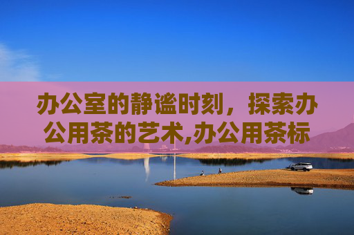 办公室的静谧时刻，探索办公用茶的艺术,办公用茶标准及规定