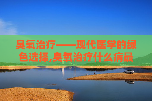 臭氧治疗——现代医学的绿色选择,臭氧治疗什么病最好