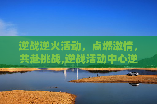 逆战逆火活动，点燃激情，共赴挑战,逆战活动中心逆战官方网站