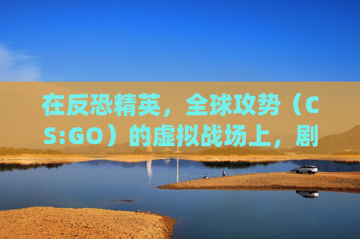 在反恐精英，全球攻势（CS:GO）的虚拟战场上，剧情创意如何引领玩家体验？,csgo超燃剪辑