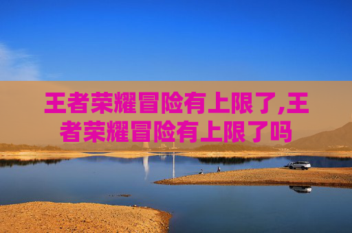 王者荣耀冒险有上限了,王者荣耀冒险有上限了吗