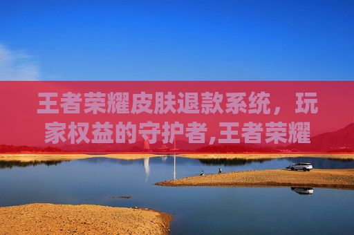 王者荣耀皮肤退款系统，玩家权益的守护者,王者荣耀皮肤退款系统怎么退