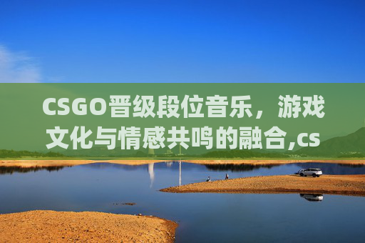 CSGO晋级段位音乐，游戏文化与情感共鸣的融合,csgo段位晋级条件