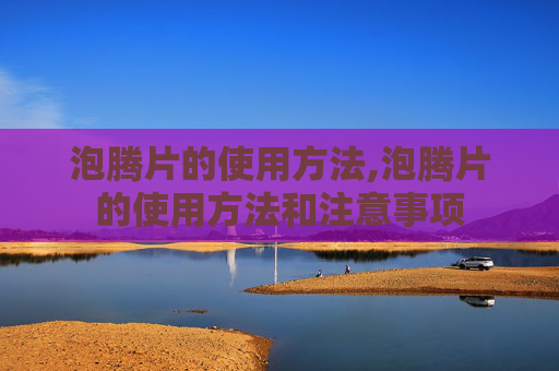 泡腾片的使用方法,泡腾片的使用方法和注意事项
