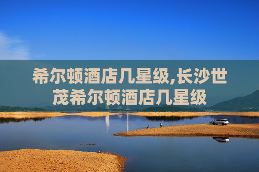 希尔顿酒店几星级,长沙世茂希尔顿酒店几星级