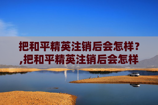 把和平精英注销后会怎样？,把和平精英注销后会怎样处理