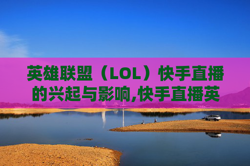 英雄联盟（LOL）快手直播的兴起与影响,快手直播英雄联盟