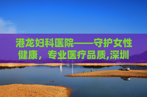港龙妇科医院——守护女性健康，专业医疗品质,深圳港龙妇产医院的院长是谁