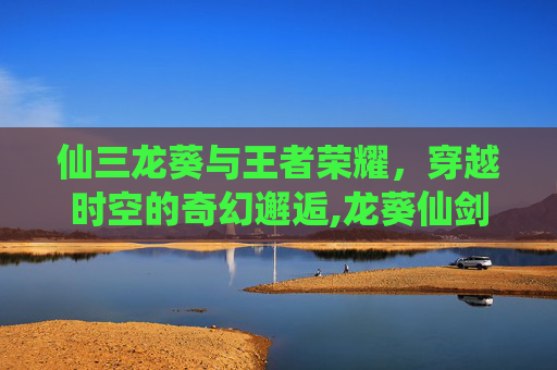 仙三龙葵与王者荣耀,穿越时空的奇幻邂逅,龙葵仙剑3 仙三龙葵与王者荣耀,穿越时空的奇幻邂逅,龙葵仙剑3