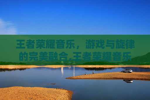 王者荣耀音乐,游戏与旋律的完美融合,王者荣耀音乐主题曲 王者荣耀音乐,游戏与旋律的完美融合,王者荣耀音乐主题曲