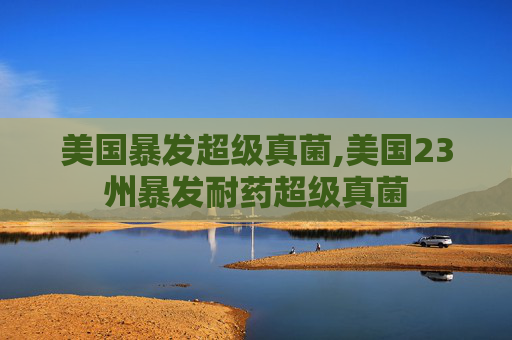 美国暴发超级真菌,美国23州暴发耐药超级真菌 美国暴发超级真菌,美国23州暴发耐药超级真菌