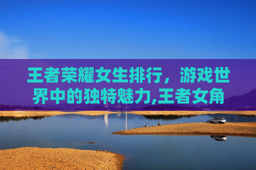 王者荣耀女生排行,游戏世界中的独特魅力,王者女角色排行榜 王者荣耀女生排行,游戏世界中的独特魅力,王者女角色排行榜