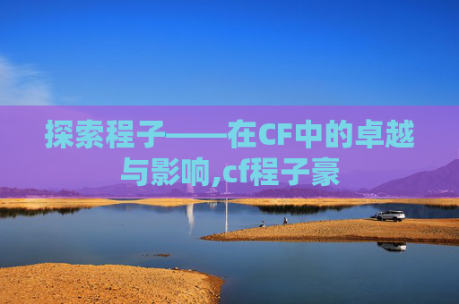 探索程子——在CF中的卓越与影响,cf程子豪 探索程子——在CF中的卓越与影响,cf程子豪