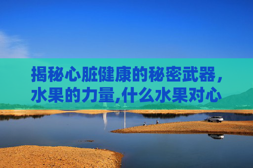 揭秘心脏健康的秘密武器,水果的力量,什么水果对心脏好可以多吃 揭秘心脏健康的秘密武器,水果的力量,什么水果对心脏好可以多吃