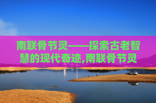 南联骨节灵——探索古老智慧的现代奇迹,南联骨节灵效果怎么样