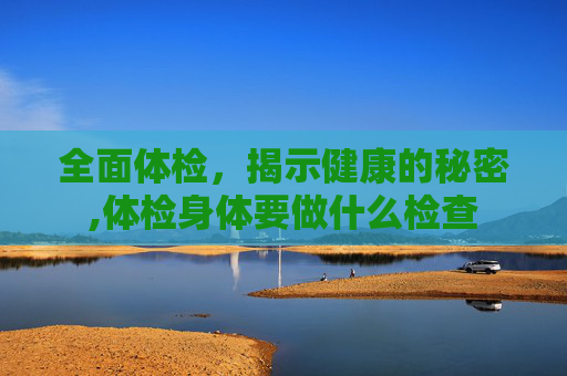 全面体检,揭示健康的秘密,体检身体要做什么检查 全面体检,揭示健康的秘密,体检身体要做什么检查