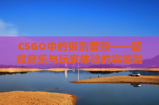 CSGO中的拔剑音效——游戏音乐与玩家体验的完美融合,拔剑音效素材 CSGO中的拔剑音效——游戏音乐与玩家体验的完美融合,拔剑音效素材