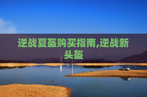 逆战夏盔购买指南,逆战新头盔 逆战夏盔购买指南,逆战新头盔