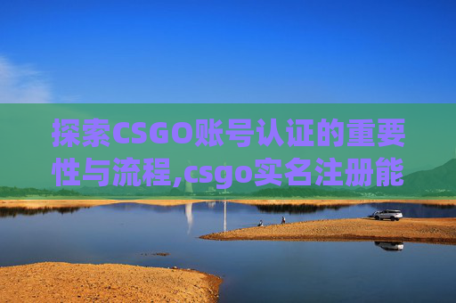 探索CSGO账号认证的重要性与流程,csgo实名注册能注销吗 探索CSGO账号认证的重要性与流程,csgo实名注册能注销吗