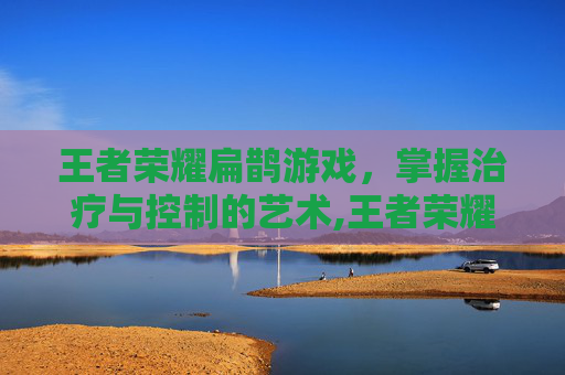 王者荣耀扁鹊游戏,掌握治疗与控制的艺术,王者荣耀 扁鹊 王者荣耀扁鹊游戏,掌握治疗与控制的艺术,王者荣耀 扁鹊