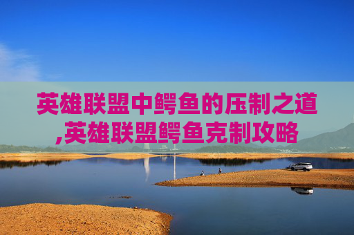 英雄联盟中鳄鱼的压制之道,英雄联盟鳄鱼克制攻略 英雄联盟中鳄鱼的压制之道,英雄联盟鳄鱼克制攻略