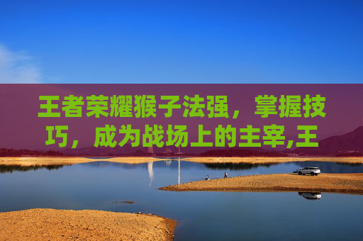 王者荣耀猴子法强,掌握技巧,成为战场上的主宰,王者荣耀猴子法师装备 王者荣耀猴子法强,掌握技巧,成为战场上的主宰,王者荣耀猴子法师装备