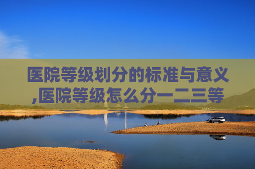 医院等级划分的标准与意义,医院等级怎么分一二三等级 医院等级划分的标准与意义,医院等级怎么分一二三等级