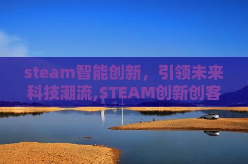 steam智能创新,引领未来科技潮流,STEAM创新创客大赛 steam智能创新,引领未来科技潮流,STEAM创新创客大赛