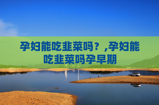孕妇能吃韭菜吗?,孕妇能吃韭菜吗孕早期 孕妇能吃韭菜吗?,孕妇能吃韭菜吗孕早期