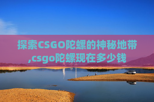 探索CSGO陀螺的神秘地带,csgo陀螺现在多少钱 探索CSGO陀螺的神秘地带,csgo陀螺现在多少钱