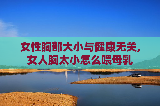 女性胸部大小与健康无关,女人胸太小怎么喂母乳