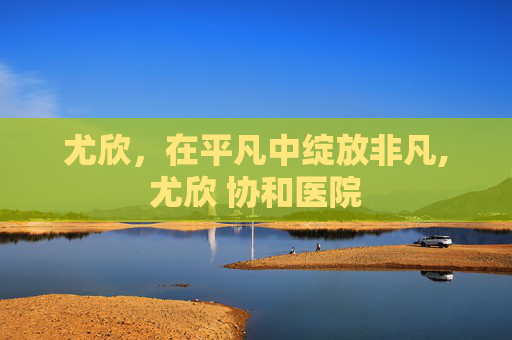 尤欣，在平凡中绽放非凡,尤欣 协和医院