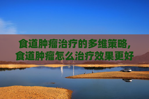 食道肿瘤治疗的多维策略,食道肿瘤怎么治疗效果更好