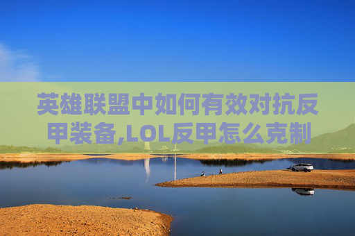 英雄联盟中如何有效对抗反甲装备,LOL反甲怎么克制