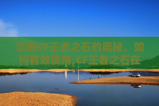 掌握CF王者之石的奥秘，如何有效使用,CF王者之石在哪里可以弄到