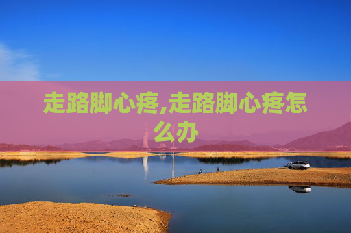 走路脚心疼,走路脚心疼怎么办